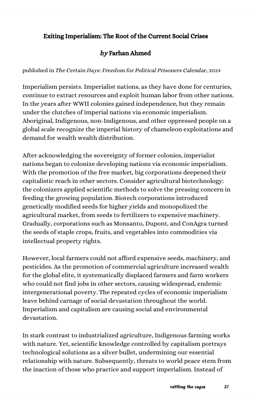 Exiting Imperialism: The Root of the Current Social Crises by Farhan Ahmed  published in The Certain Days: Freedom for Political Prisoners Calendar, 2024  Imperialism persists. Imp nations, as they have done for centuries, continue to extract resources and exploit human labor from other nations. Inthe years after WWI colonies gained independence, but they remain under the elutches of imperial nations via economic imperialism. Aboriginal, Indigenous, non-Indigenous, and other oppressed people on a global scale recognize the imp: ory of chameleon exploitations and demand for wealth wealth distribution.  After acknowledging the sovereignty of former colonies, imperialist nations began to colonize developing nations via economic imperialism. ‘With the promotion of the free market, big corporations deepened their capitalistic reach in other sectors. Consider agricultural biotechnology: the colonizers applied scientific methods to solve the pressing concern in feeding the growing population. Biotech corporations introduced genetically modified seeds for higher yields and monopolized the agricultural market, from seeds to fertilizers to expensive machinery. Gradually, corporations such as Monsanto, Dupont, and ConAgra turned the seeds of staple crops, fruits, and vegetables into commodities via intellectual property rights.  However, local farmers could not afford expensive seeds, machinery, and pesticides. As the promotion of commercial agriculture increased wealth for the global lite, it systematically displaced farmers and farm workers. who could not find jobs in other sectors, causing widespread, endemic intergenerational poverty. The repeated cyeles of economic imperialism leave behind carnage of social devastation throughout the world. Imperialism and capitalism are causing social and environmental devastat  In stark contrast to industrialized agriculture, Indigenous farming works with nature, Yet, scientific knowledge controlled by capitalism portrs technological solutions as a silver bullet, undermining our essential relationship with nature. Subsequently, threats to world peace stem from the inaction of those who practice and support imperialism. Instead of  g thecages 37 